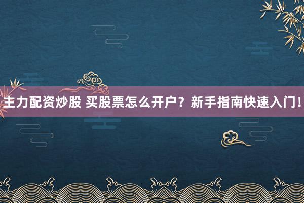 主力配资炒股 买股票怎么开户？新手指南快速入门！