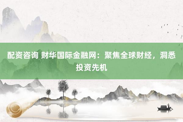 配资咨询 财华国际金融网：聚焦全球财经，洞悉投资先机