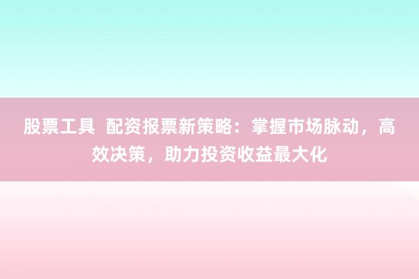 股票工具  配资报票新策略：掌握市场脉动，高效决策，助力投资收益最大化