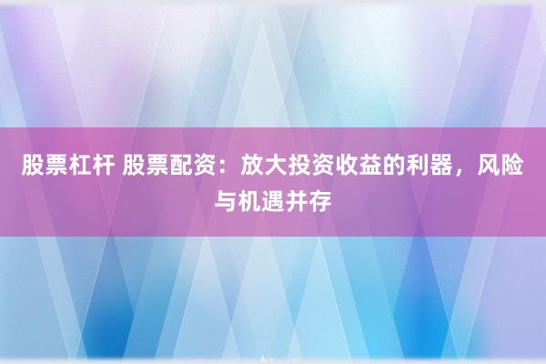 股票杠杆 股票配资：放大投资收益的利器，风险与机遇并存