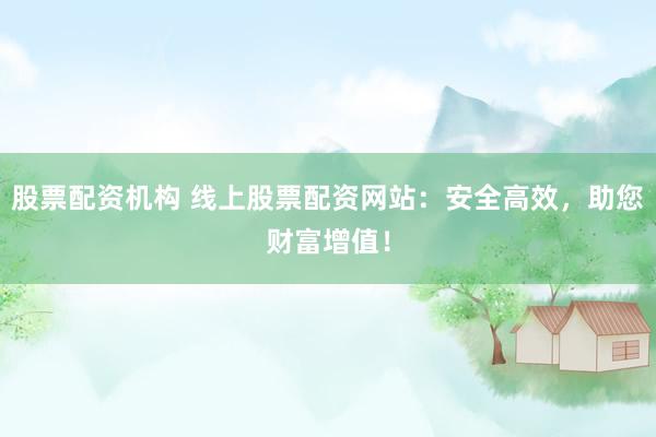股票配资机构 线上股票配资网站：安全高效，助您财富增值！