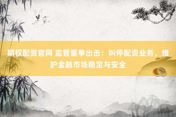 期权配资官网 监管重拳出击：叫停配资业务，维护金融市场稳定与安全
