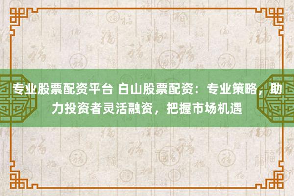 专业股票配资平台 白山股票配资：专业策略，助力投资者灵活融资，把握市场机遇