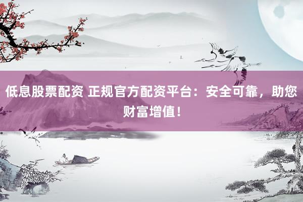 低息股票配资 正规官方配资平台：安全可靠，助您财富增值！