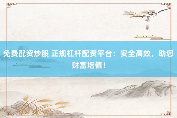 免费配资炒股 正规杠杆配资平台：安全高效，助您财富增值！