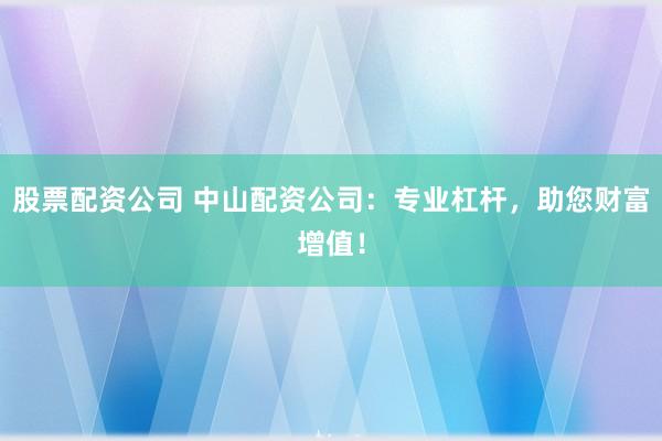 股票配资公司 中山配资公司：专业杠杆，助您财富增值！