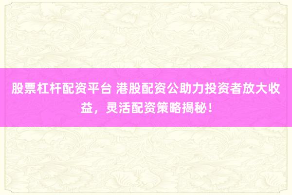 股票杠杆配资平台 港股配资公助力投资者放大收益，灵活配资策略揭秘！