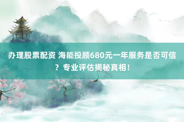 办理股票配资 海能投顾680元一年服务是否可信？专业评估揭秘真相！
