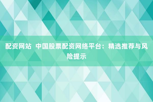配资网站  中国股票配资网络平台:精选推荐与风险提示