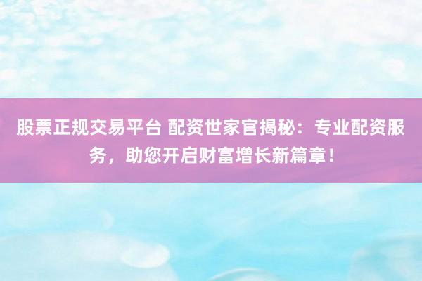 股票正规交易平台 配资世家官揭秘:专业配资服务,助您开启财富增长新篇章!