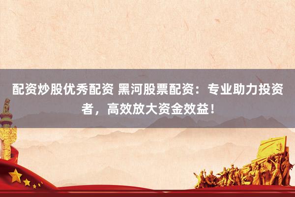 配资炒股优秀配资 黑河股票配资:专业助力投资者,高效放大资金效益!