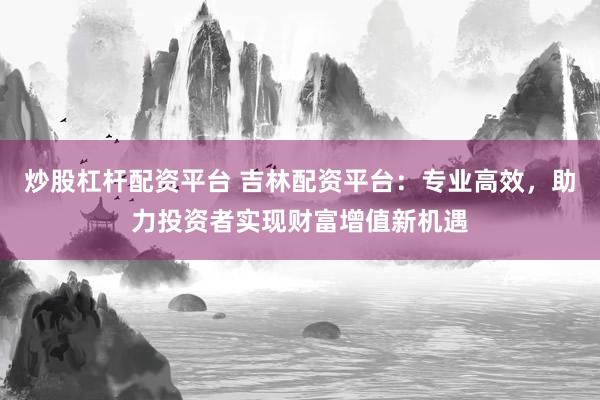 炒股杠杆配资平台 吉林配资平台:专业高效,助力投资者实现财富增值新机遇