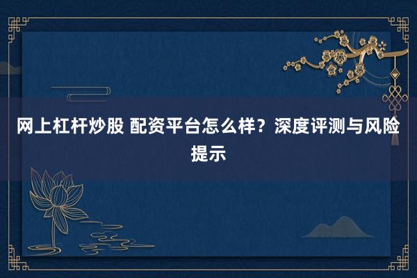 网上杠杆炒股 配资平台怎么样？深度评测与风险提示