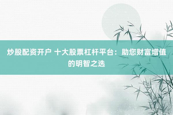 炒股配资开户 十大股票杠杆平台：助您财富增值的明智之选