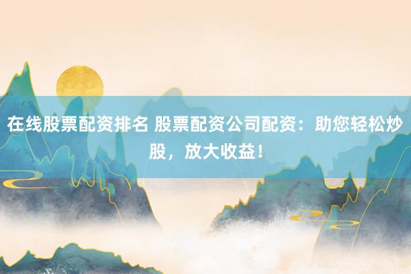 在线股票配资排名 股票配资公司配资:助您轻松炒股,放大收益!