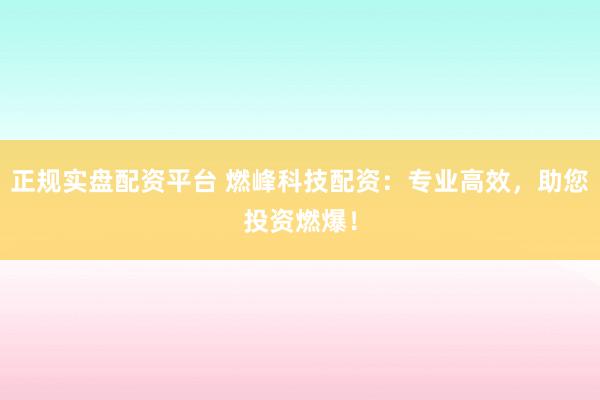 正规实盘配资平台 燃峰科技配资：专业高效，助您投资燃爆！