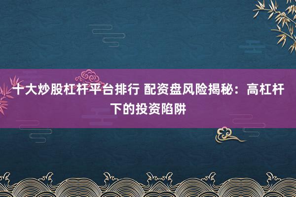 十大炒股杠杆平台排行 配资盘风险揭秘：高杠杆下的投资陷阱