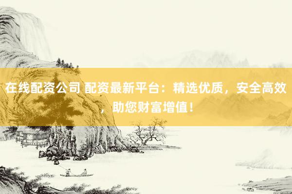 在线配资公司 配资最新平台：精选优质，安全高效，助您财富增值！