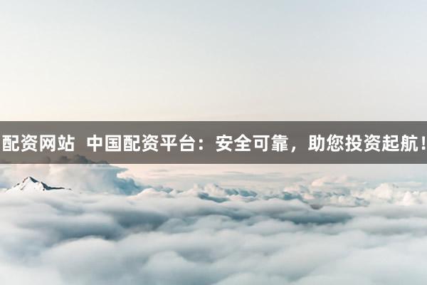 配资网站  中国配资平台：安全可靠，助您投资起航！