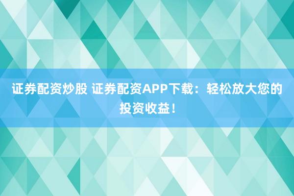 证券配资炒股 证券配资APP下载：轻松放大您的投资收益！