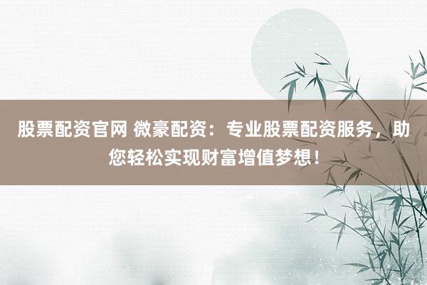 股票配资官网 微豪配资：专业股票配资服务，助您轻松实现财富增值梦想！