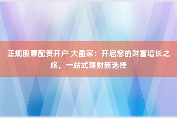正规股票配资开户 大盈家：开启您的财富增长之旅，一站式理财新选择