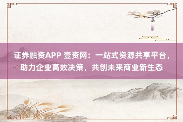 证券融资APP 壹资网：一站式资源共享平台，助力企业高效决策，共创未来商业新生态