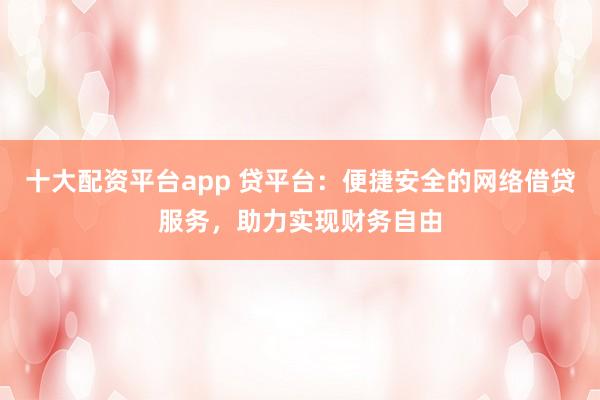 十大配资平台app 贷平台:便捷安全的网络借贷服务,助力实现财务自由