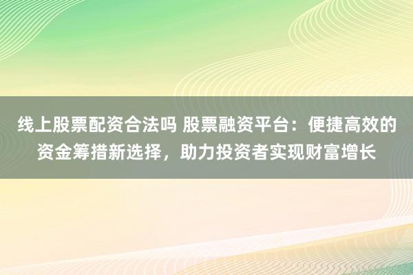 线上股票配资合法吗 股票融资平台:便捷高效的资金筹措新选择,助力投资者实现财富增长