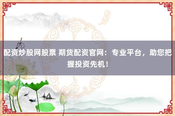配资炒股网股票 期货配资官网:专业平台,助您把握投资先机!