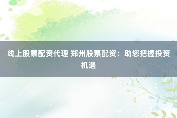 线上股票配资代理 郑州股票配资:助您把握投资机遇