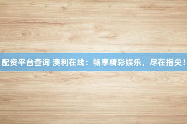 配资平台查询 澳利在线：畅享精彩娱乐，尽在指尖！