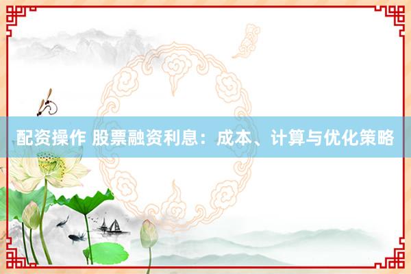 配资操作 股票融资利息：成本、计算与优化策略