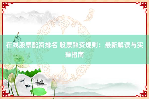 在线股票配资排名 股票融资规则：最新解读与实操指南