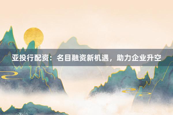 亚投行配资：名目融资新机遇，助力企业升空
