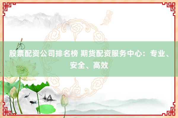 股票配资公司排名榜 期货配资服务中心:专业、安全、高效