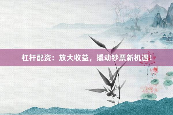 杠杆配资：放大收益，撬动钞票新机遇！