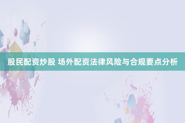 股民配资炒股 场外配资法律风险与合规要点分析