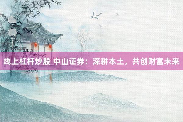 线上杠杆炒股 中山证券：深耕本土，共创财富未来