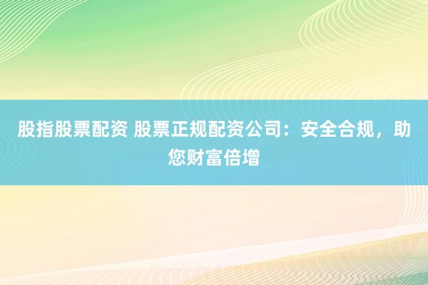 股指股票配资 股票正规配资公司：安全合规，助您财富倍增
