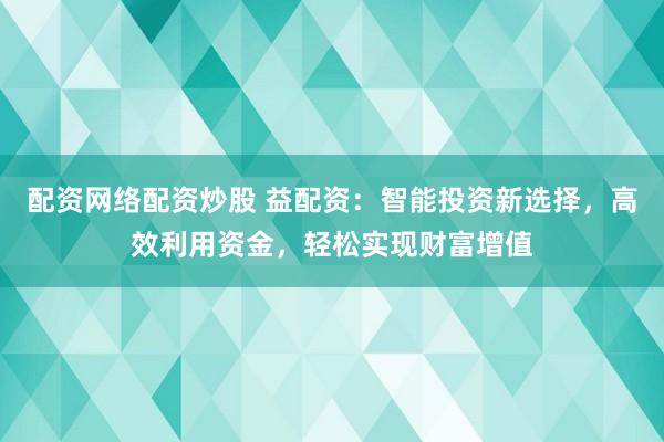 配资网络配资炒股 益配资:智能投资新选择,高效利用资金,轻松实现财富增值