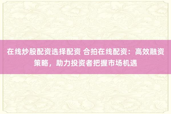 在线炒股配资选择配资 合拍在线配资：高效融资策略，助力投资者把握市场机遇