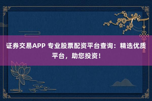证券交易APP 专业股票配资平台查询：精选优质平台，助您投资！