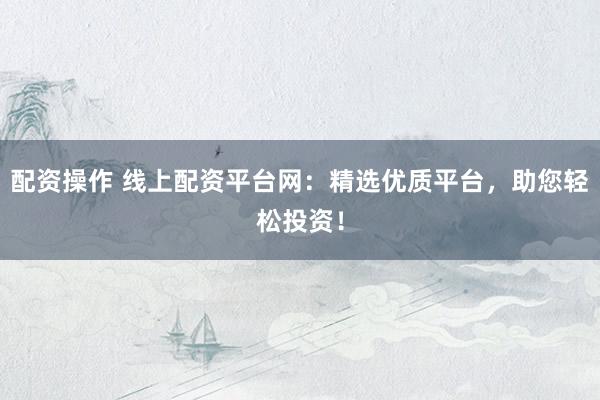 配资操作 线上配资平台网：精选优质平台，助您轻松投资！