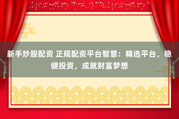 新手炒股配资 正规配资平台智慧:精选平台,稳健投资,成就财富梦想