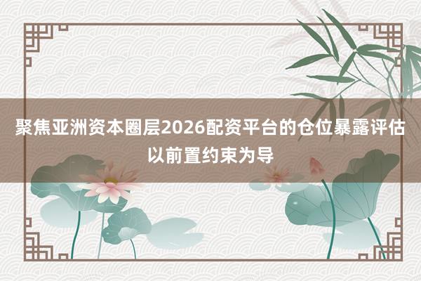 聚焦亚洲资本圈层2026配资平台的仓位暴露评估以前置约束为导