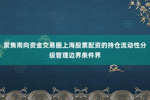 聚焦南向资金交易圈上海股票配资的持仓流动性分级管理边界条件界
