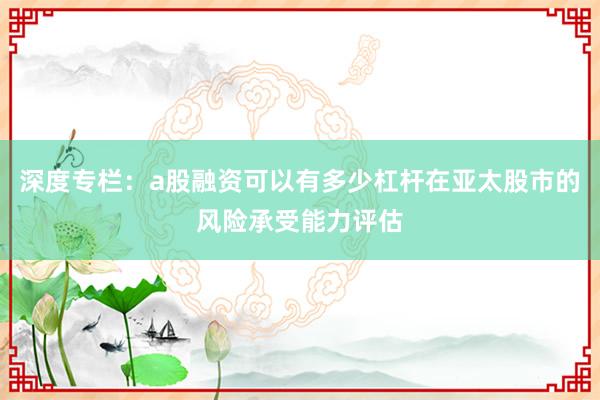 深度专栏：a股融资可以有多少杠杆在亚太股市的风险承受能力评估