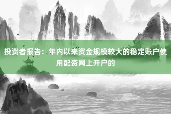 投资者报告:年内以来资金规模较大的稳定账户使用配资网上开户的