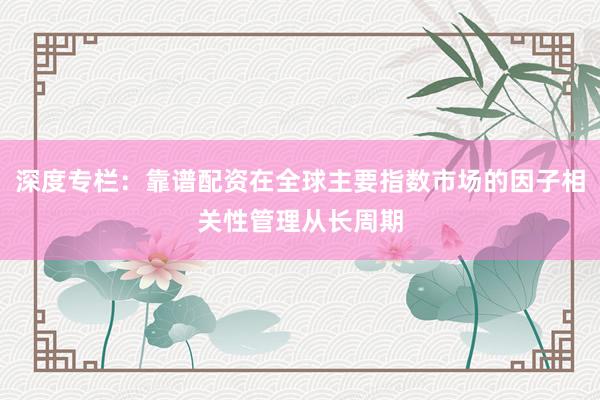 深度专栏：靠谱配资在全球主要指数市场的因子相关性管理从长周期